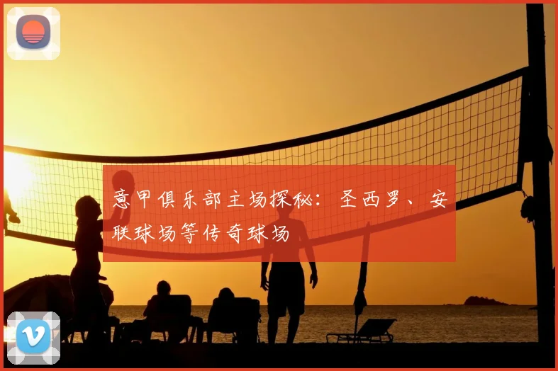 意甲俱乐部主场探秘：圣西罗、安联球场等传奇球场