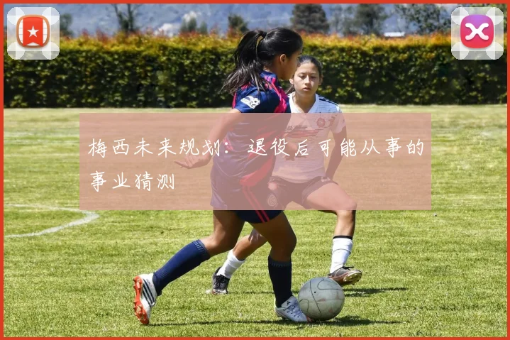 梅西未来规划：退役后可能从事的事业猜测