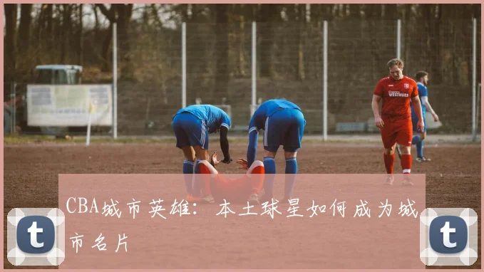 CBA城市英雄：本土球星如何成为城市名片
