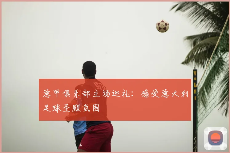 意甲俱乐部主场巡礼：感受意大利足球圣殿氛围
