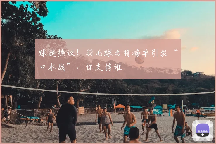 球迷热议！羽毛球名将榜单引发“口水战”，你支持谁
