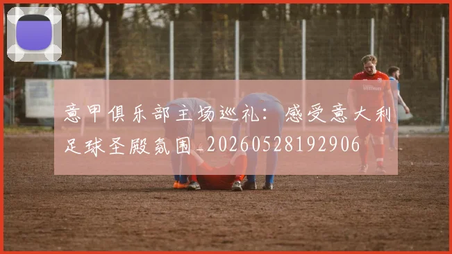 意甲俱乐部主场巡礼：感受意大利足球圣殿氛围_20260528192906
