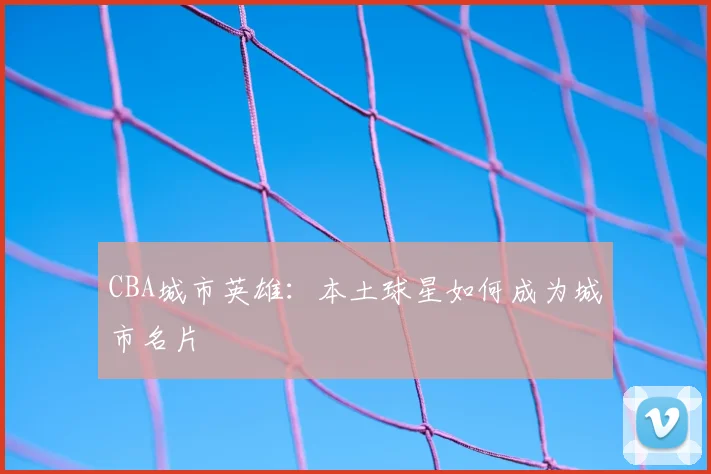 CBA城市英雄：本土球星如何成为城市名片
