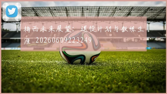 梅西未来展望：退役计划与教练生涯_20260609223249